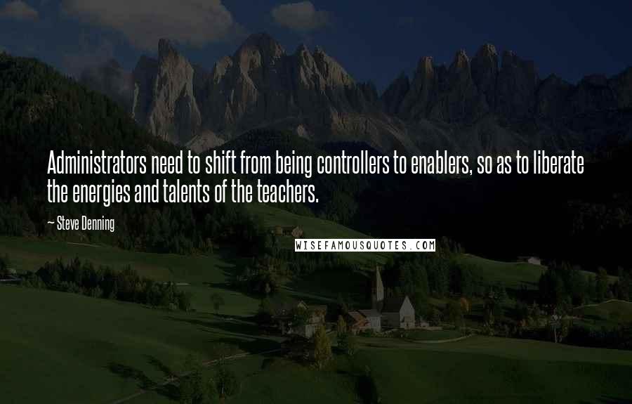 Steve Denning Quotes: Administrators need to shift from being controllers to enablers, so as to liberate the energies and talents of the teachers.