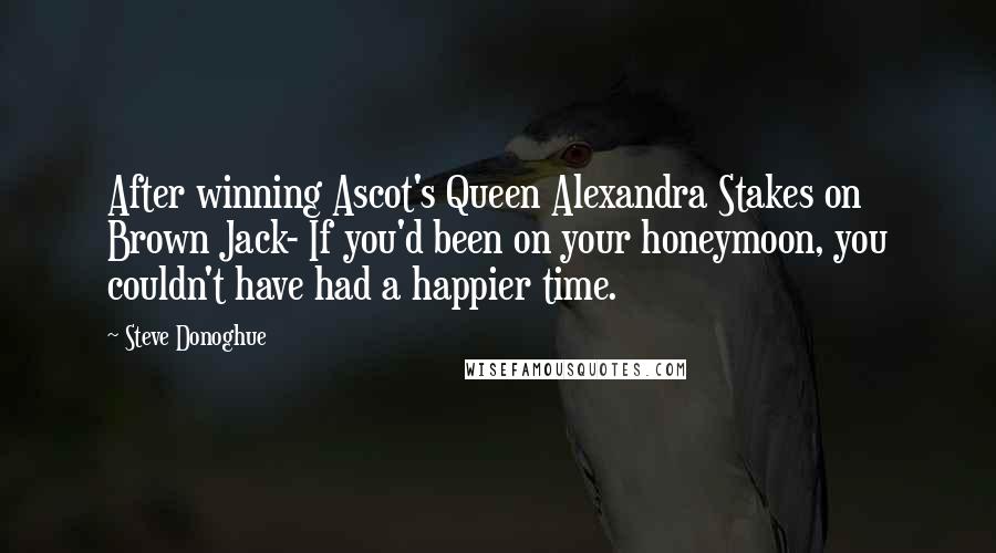Steve Donoghue Quotes: After winning Ascot's Queen Alexandra Stakes on Brown Jack- If you'd been on your honeymoon, you couldn't have had a happier time.