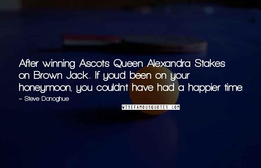 Steve Donoghue Quotes: After winning Ascot's Queen Alexandra Stakes on Brown Jack- If you'd been on your honeymoon, you couldn't have had a happier time.