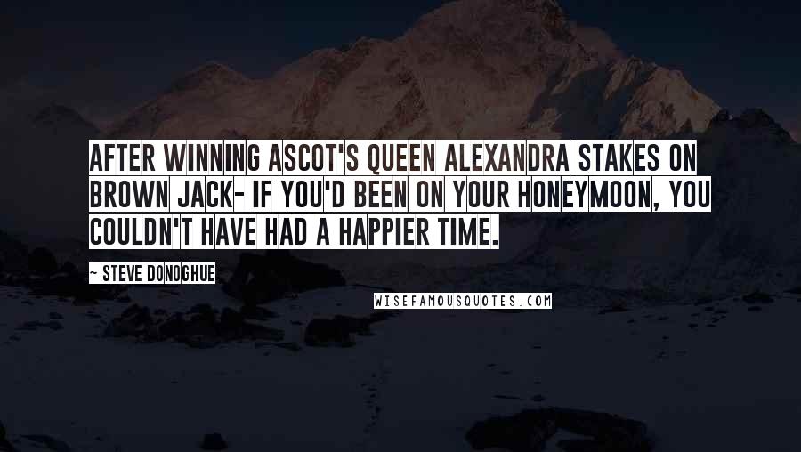Steve Donoghue Quotes: After winning Ascot's Queen Alexandra Stakes on Brown Jack- If you'd been on your honeymoon, you couldn't have had a happier time.
