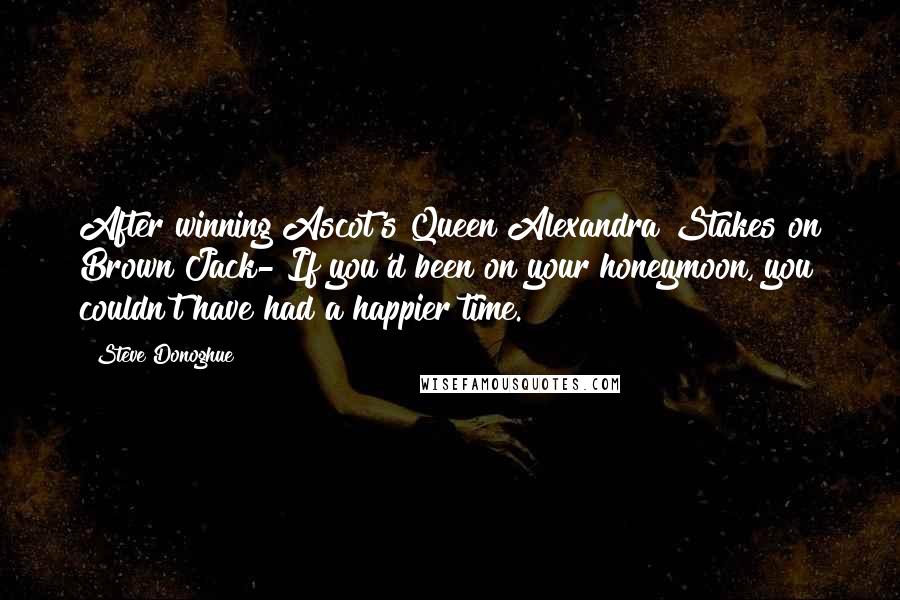 Steve Donoghue Quotes: After winning Ascot's Queen Alexandra Stakes on Brown Jack- If you'd been on your honeymoon, you couldn't have had a happier time.