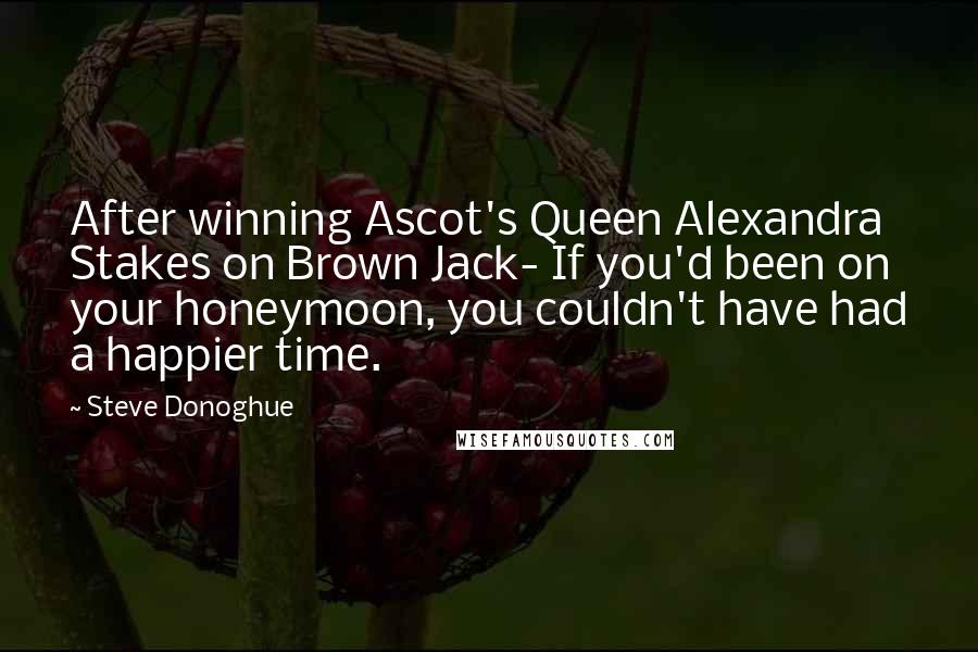 Steve Donoghue Quotes: After winning Ascot's Queen Alexandra Stakes on Brown Jack- If you'd been on your honeymoon, you couldn't have had a happier time.