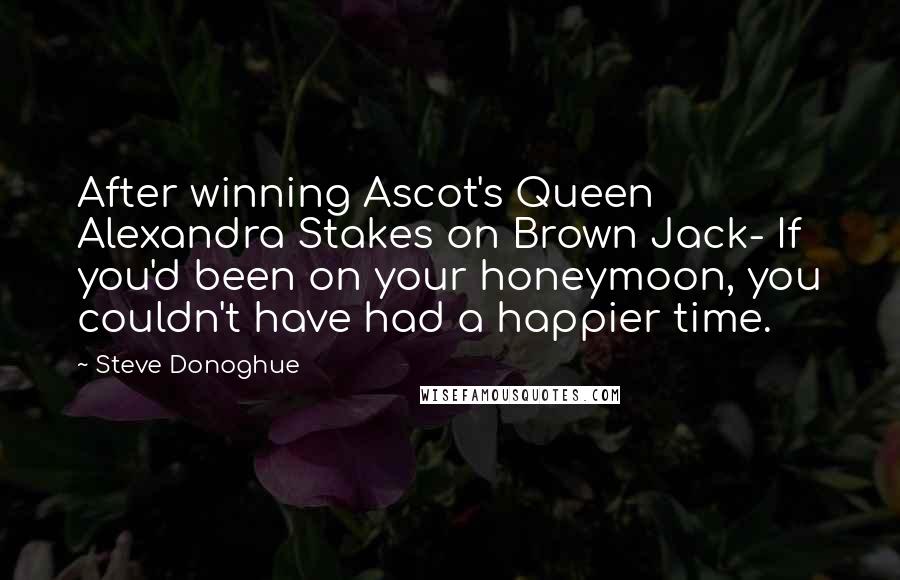 Steve Donoghue Quotes: After winning Ascot's Queen Alexandra Stakes on Brown Jack- If you'd been on your honeymoon, you couldn't have had a happier time.