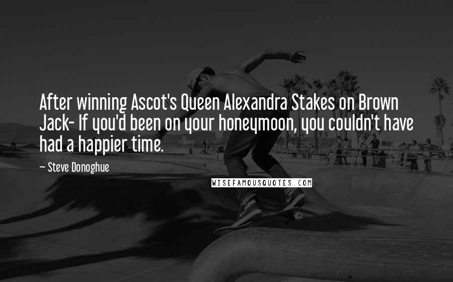 Steve Donoghue Quotes: After winning Ascot's Queen Alexandra Stakes on Brown Jack- If you'd been on your honeymoon, you couldn't have had a happier time.