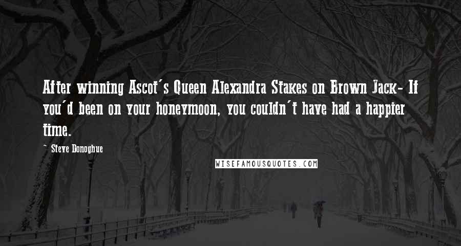 Steve Donoghue Quotes: After winning Ascot's Queen Alexandra Stakes on Brown Jack- If you'd been on your honeymoon, you couldn't have had a happier time.