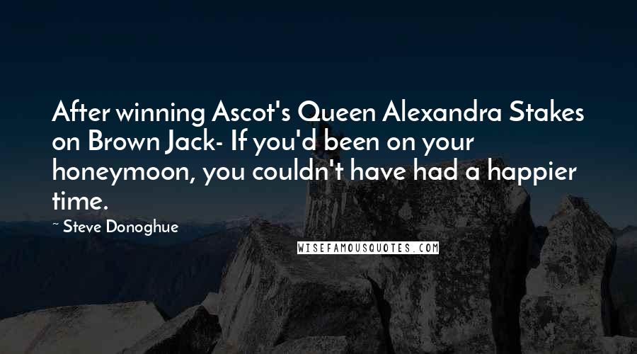 Steve Donoghue Quotes: After winning Ascot's Queen Alexandra Stakes on Brown Jack- If you'd been on your honeymoon, you couldn't have had a happier time.