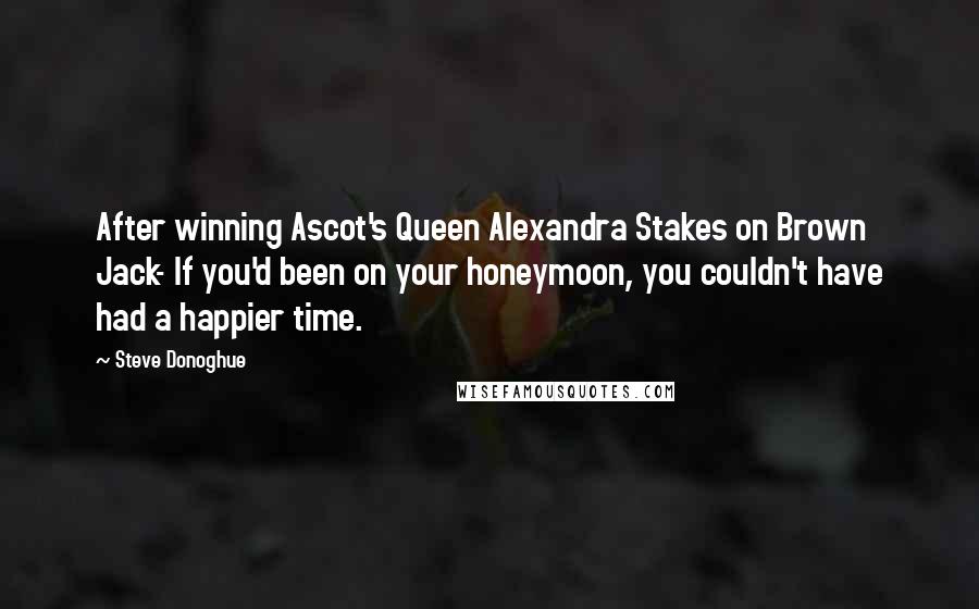 Steve Donoghue Quotes: After winning Ascot's Queen Alexandra Stakes on Brown Jack- If you'd been on your honeymoon, you couldn't have had a happier time.