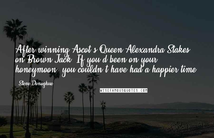 Steve Donoghue Quotes: After winning Ascot's Queen Alexandra Stakes on Brown Jack- If you'd been on your honeymoon, you couldn't have had a happier time.