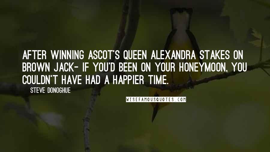 Steve Donoghue Quotes: After winning Ascot's Queen Alexandra Stakes on Brown Jack- If you'd been on your honeymoon, you couldn't have had a happier time.