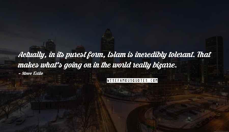 Steve Earle Quotes: Actually, in its purest form, Islam is incredibly tolerant. That makes what's going on in the world really bizarre.