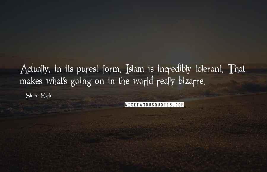 Steve Earle Quotes: Actually, in its purest form, Islam is incredibly tolerant. That makes what's going on in the world really bizarre.