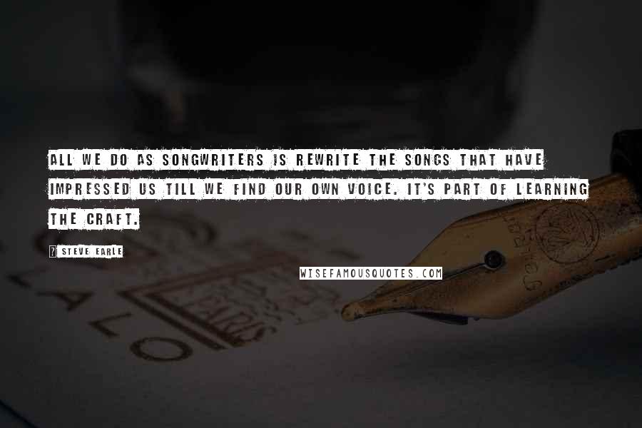 Steve Earle Quotes: All we do as songwriters is rewrite the songs that have impressed us till we find our own voice. It's part of learning the craft.