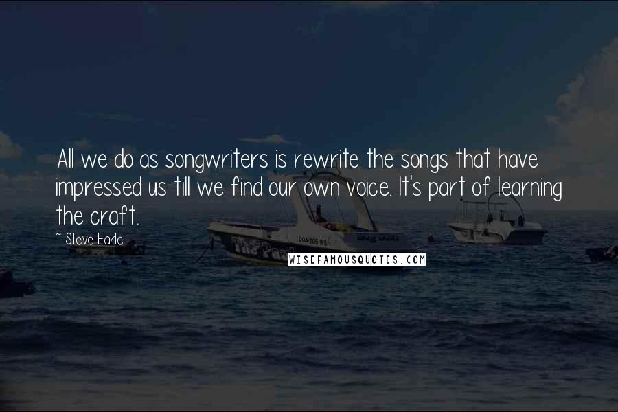 Steve Earle Quotes: All we do as songwriters is rewrite the songs that have impressed us till we find our own voice. It's part of learning the craft.