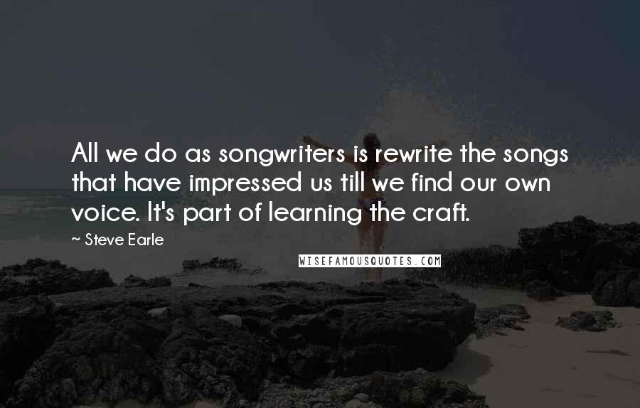 Steve Earle Quotes: All we do as songwriters is rewrite the songs that have impressed us till we find our own voice. It's part of learning the craft.