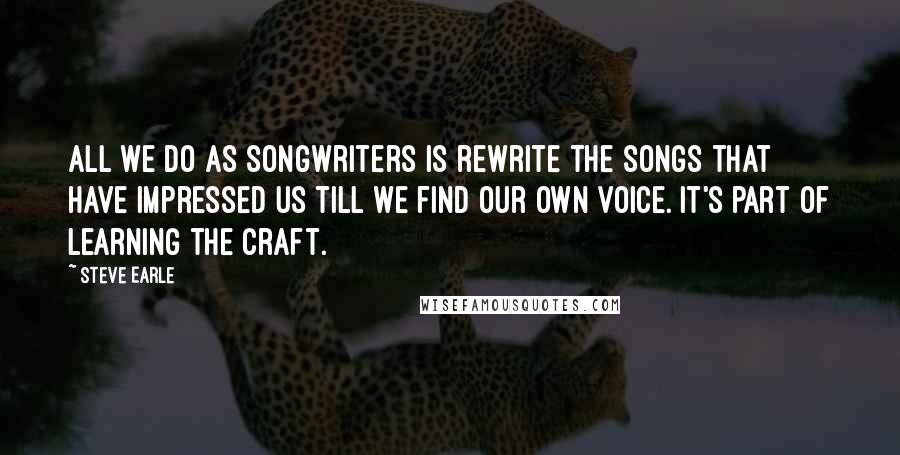 Steve Earle Quotes: All we do as songwriters is rewrite the songs that have impressed us till we find our own voice. It's part of learning the craft.