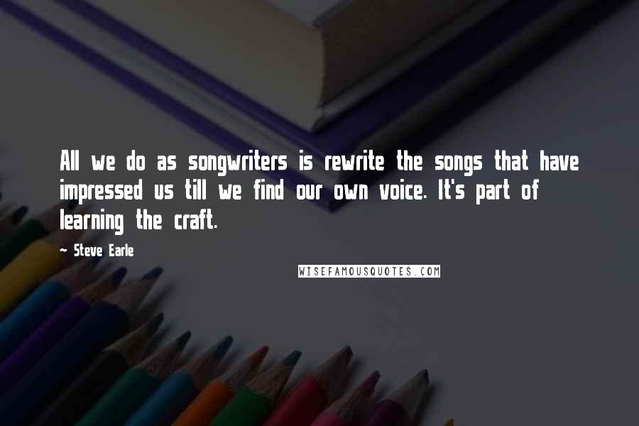 Steve Earle Quotes: All we do as songwriters is rewrite the songs that have impressed us till we find our own voice. It's part of learning the craft.