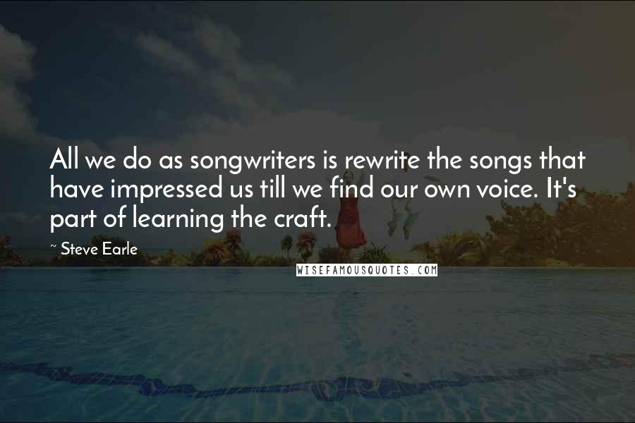 Steve Earle Quotes: All we do as songwriters is rewrite the songs that have impressed us till we find our own voice. It's part of learning the craft.