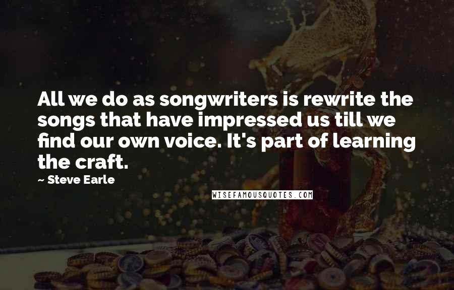 Steve Earle Quotes: All we do as songwriters is rewrite the songs that have impressed us till we find our own voice. It's part of learning the craft.