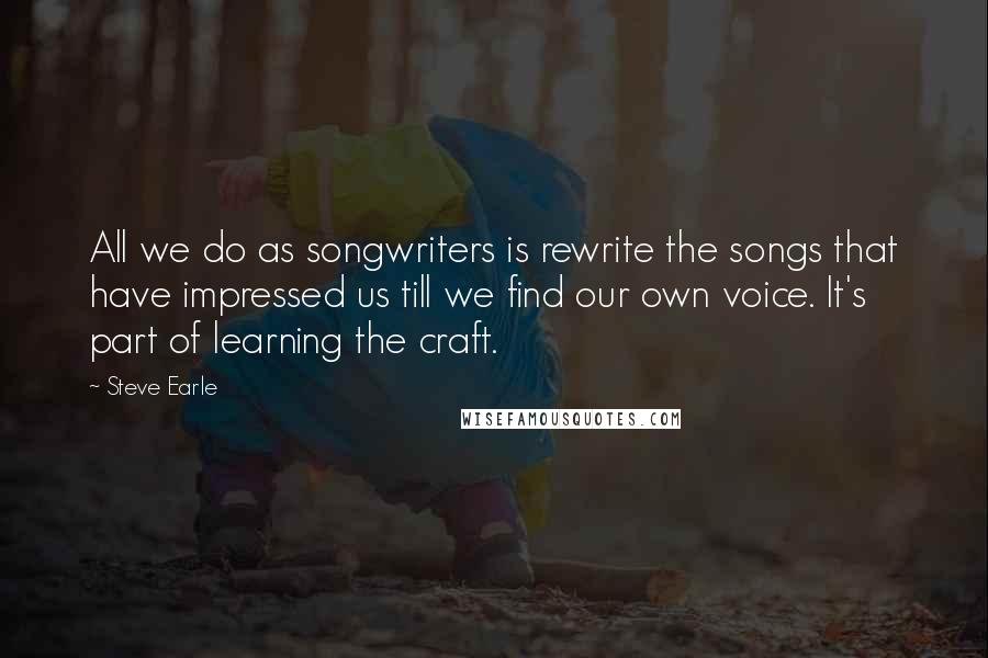 Steve Earle Quotes: All we do as songwriters is rewrite the songs that have impressed us till we find our own voice. It's part of learning the craft.