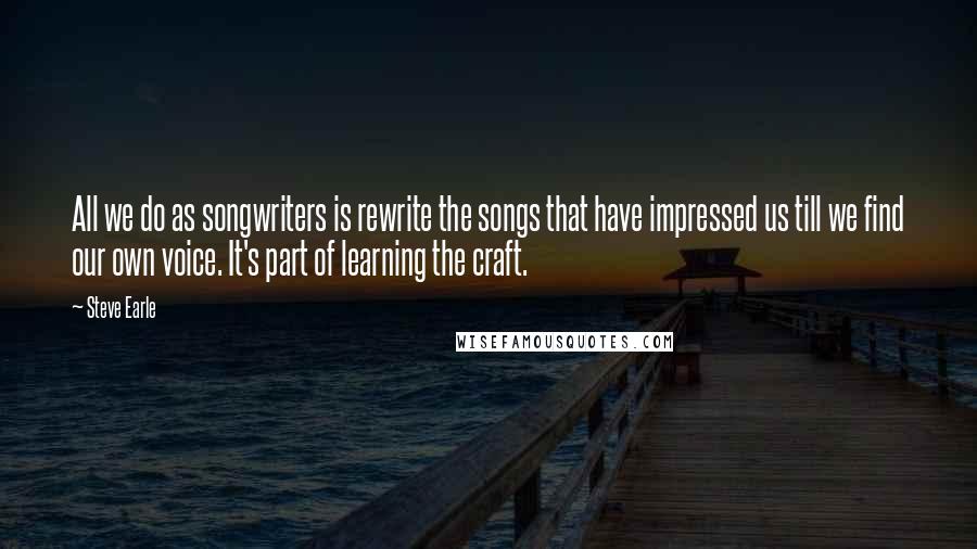 Steve Earle Quotes: All we do as songwriters is rewrite the songs that have impressed us till we find our own voice. It's part of learning the craft.