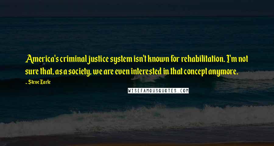 Steve Earle Quotes: America's criminal justice system isn't known for rehabilitation. I'm not sure that, as a society, we are even interested in that concept anymore.