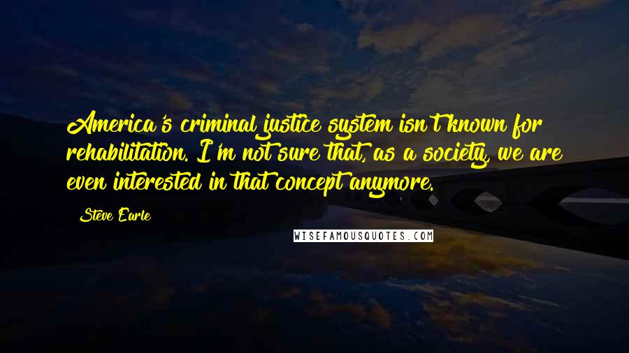 Steve Earle Quotes: America's criminal justice system isn't known for rehabilitation. I'm not sure that, as a society, we are even interested in that concept anymore.