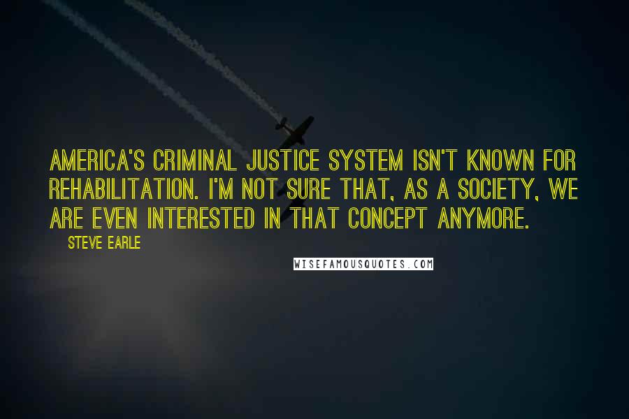 Steve Earle Quotes: America's criminal justice system isn't known for rehabilitation. I'm not sure that, as a society, we are even interested in that concept anymore.