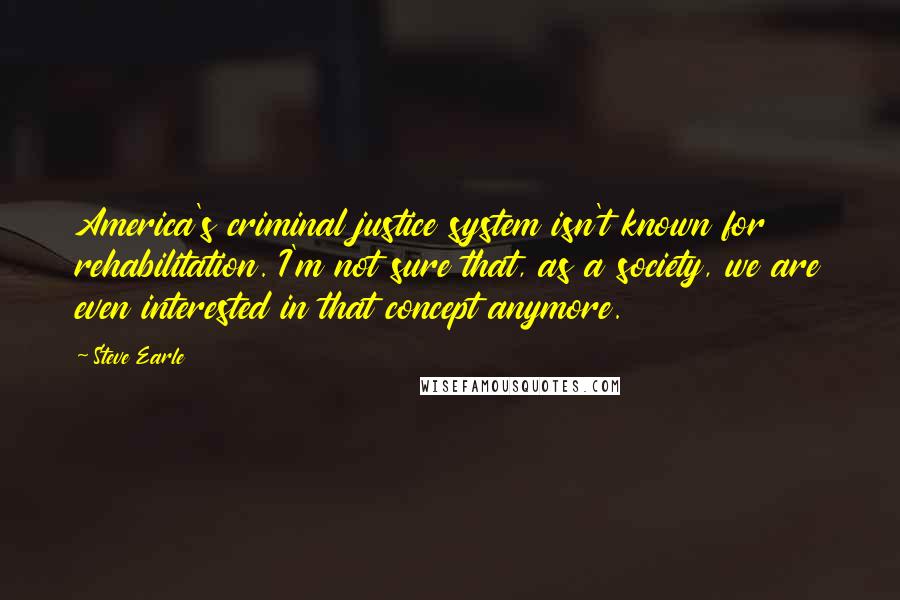 Steve Earle Quotes: America's criminal justice system isn't known for rehabilitation. I'm not sure that, as a society, we are even interested in that concept anymore.