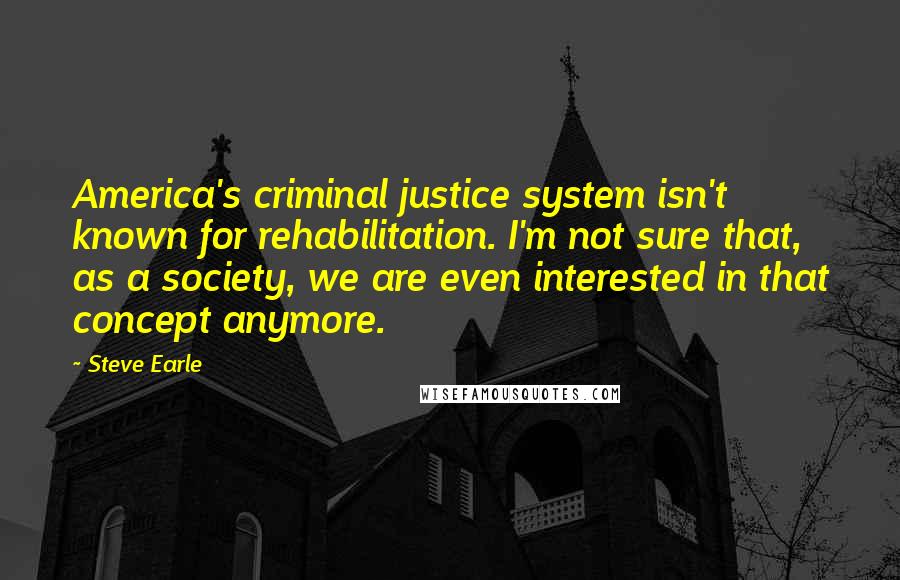 Steve Earle Quotes: America's criminal justice system isn't known for rehabilitation. I'm not sure that, as a society, we are even interested in that concept anymore.