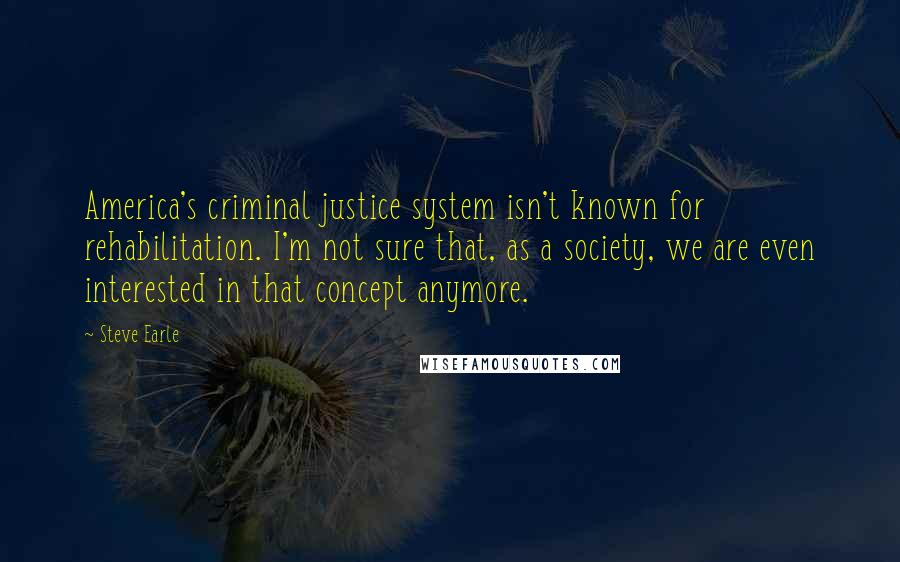 Steve Earle Quotes: America's criminal justice system isn't known for rehabilitation. I'm not sure that, as a society, we are even interested in that concept anymore.