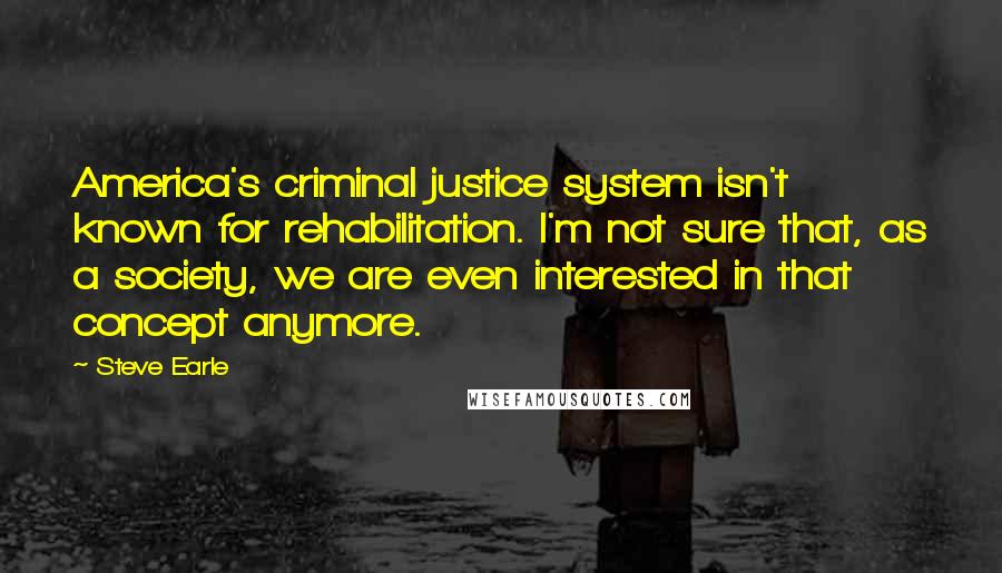 Steve Earle Quotes: America's criminal justice system isn't known for rehabilitation. I'm not sure that, as a society, we are even interested in that concept anymore.