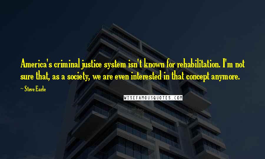 Steve Earle Quotes: America's criminal justice system isn't known for rehabilitation. I'm not sure that, as a society, we are even interested in that concept anymore.