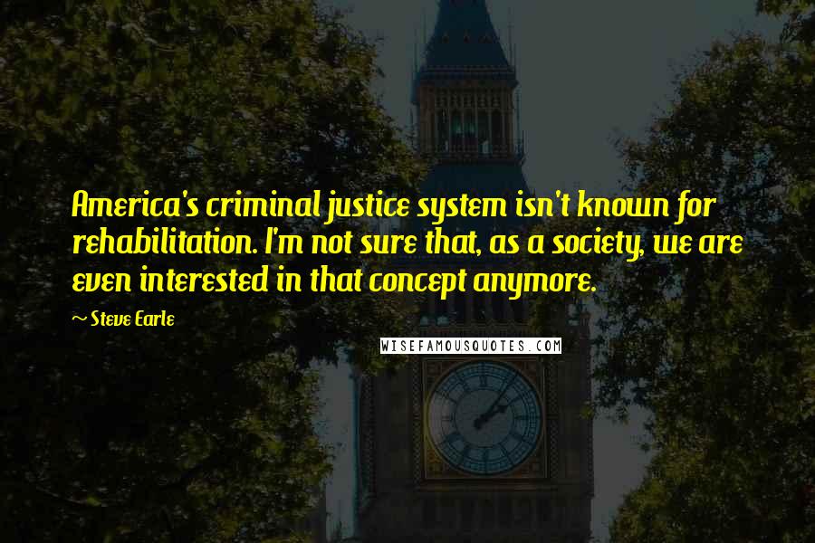 Steve Earle Quotes: America's criminal justice system isn't known for rehabilitation. I'm not sure that, as a society, we are even interested in that concept anymore.