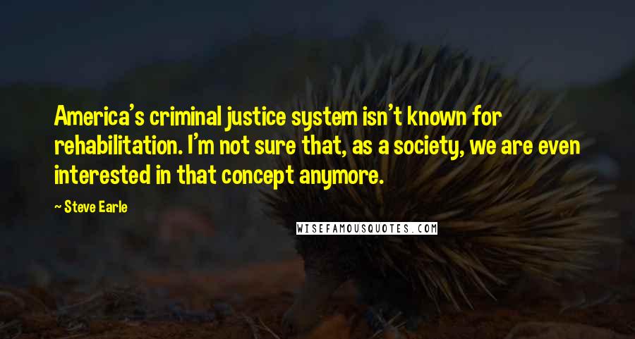 Steve Earle Quotes: America's criminal justice system isn't known for rehabilitation. I'm not sure that, as a society, we are even interested in that concept anymore.