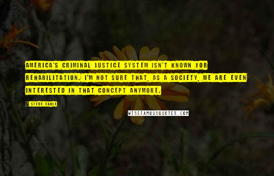 Steve Earle Quotes: America's criminal justice system isn't known for rehabilitation. I'm not sure that, as a society, we are even interested in that concept anymore.