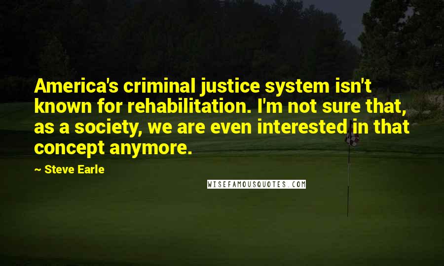 Steve Earle Quotes: America's criminal justice system isn't known for rehabilitation. I'm not sure that, as a society, we are even interested in that concept anymore.