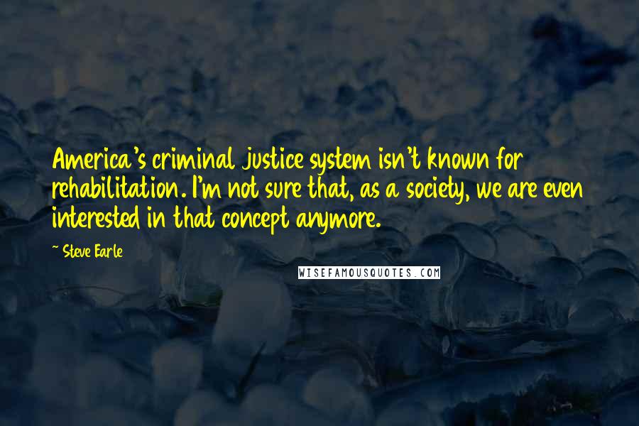 Steve Earle Quotes: America's criminal justice system isn't known for rehabilitation. I'm not sure that, as a society, we are even interested in that concept anymore.