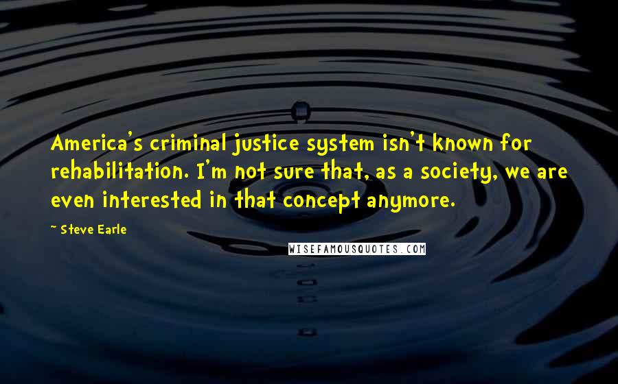 Steve Earle Quotes: America's criminal justice system isn't known for rehabilitation. I'm not sure that, as a society, we are even interested in that concept anymore.