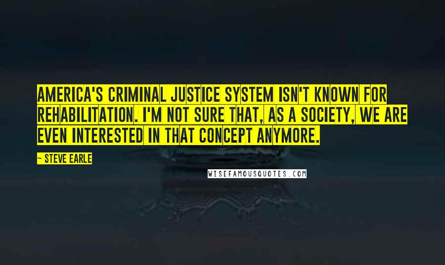 Steve Earle Quotes: America's criminal justice system isn't known for rehabilitation. I'm not sure that, as a society, we are even interested in that concept anymore.