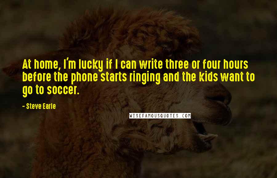 Steve Earle Quotes: At home, I'm lucky if I can write three or four hours before the phone starts ringing and the kids want to go to soccer.