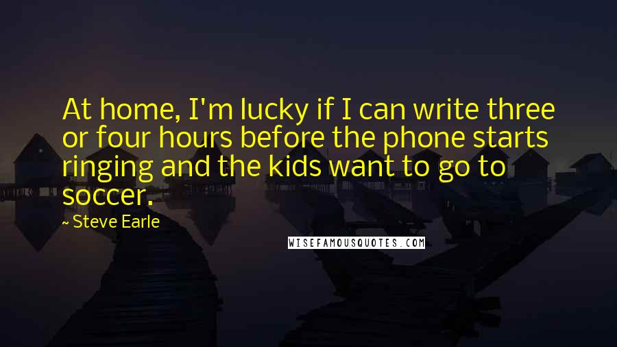 Steve Earle Quotes: At home, I'm lucky if I can write three or four hours before the phone starts ringing and the kids want to go to soccer.