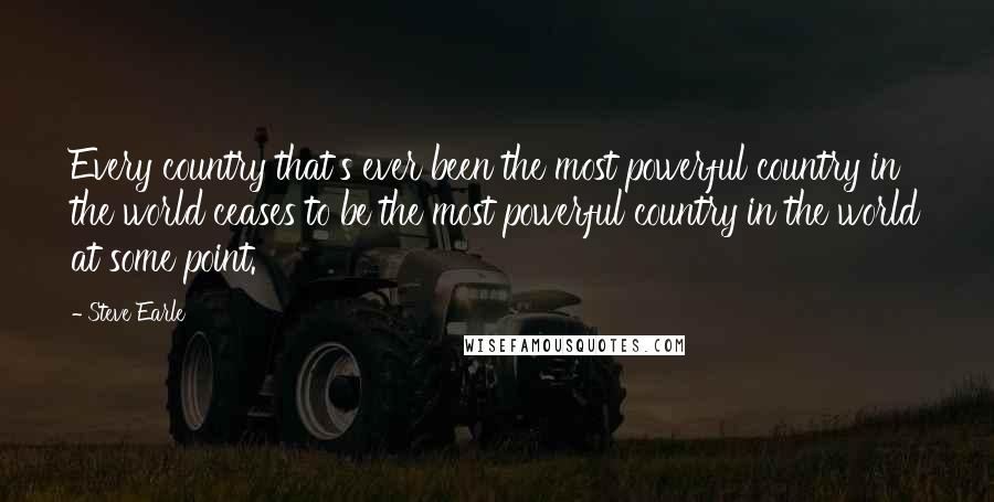 Steve Earle Quotes: Every country that's ever been the most powerful country in the world ceases to be the most powerful country in the world at some point.