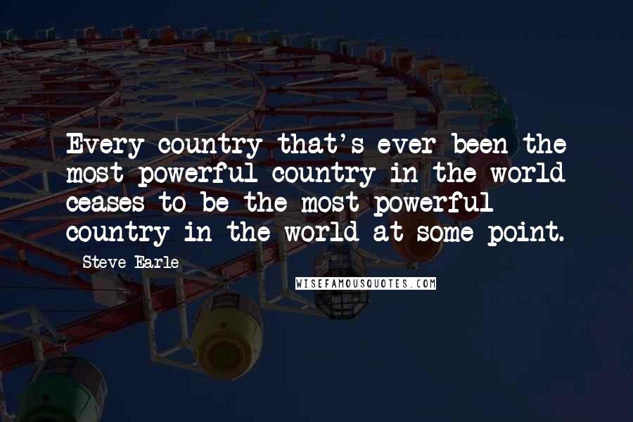 Steve Earle Quotes: Every country that's ever been the most powerful country in the world ceases to be the most powerful country in the world at some point.