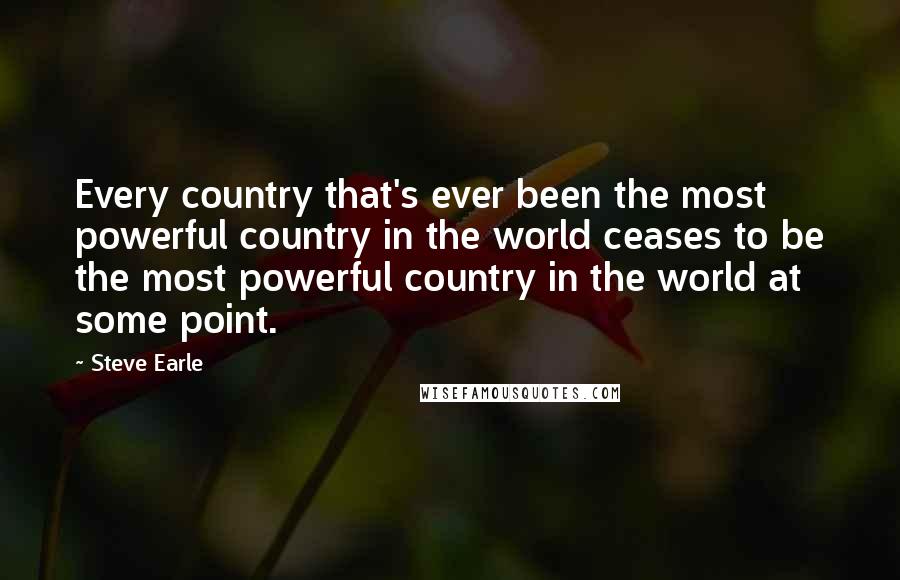 Steve Earle Quotes: Every country that's ever been the most powerful country in the world ceases to be the most powerful country in the world at some point.