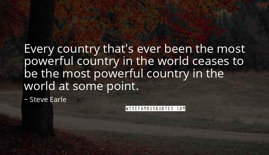 Steve Earle Quotes: Every country that's ever been the most powerful country in the world ceases to be the most powerful country in the world at some point.