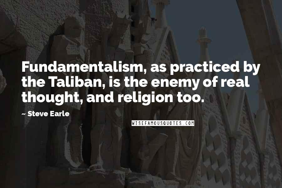 Steve Earle Quotes: Fundamentalism, as practiced by the Taliban, is the enemy of real thought, and religion too.