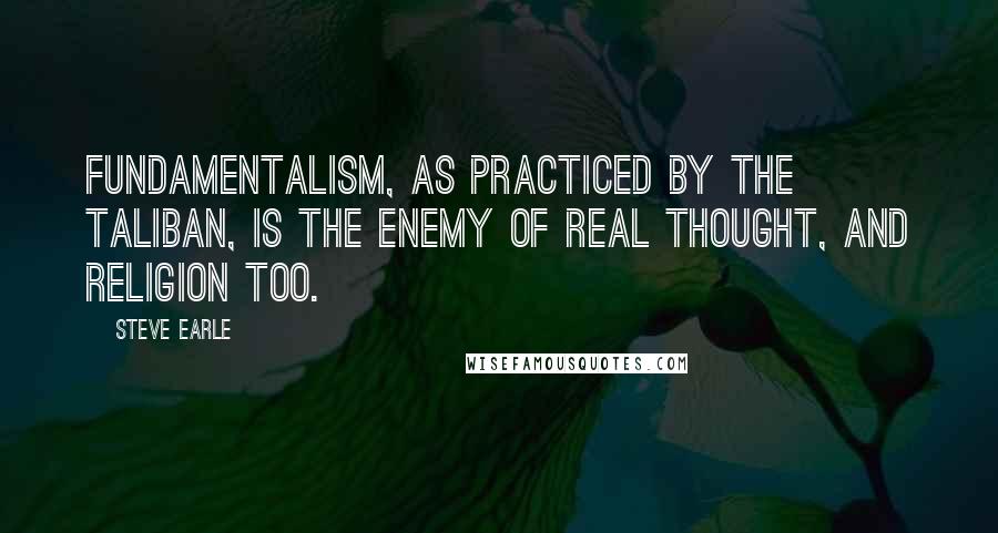 Steve Earle Quotes: Fundamentalism, as practiced by the Taliban, is the enemy of real thought, and religion too.