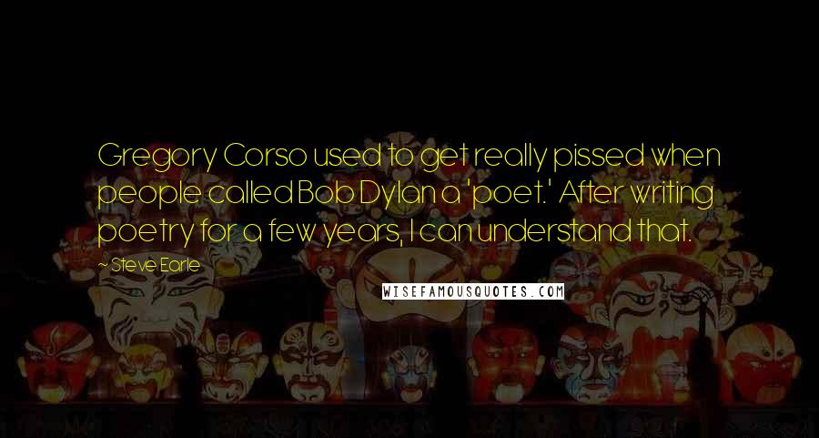 Steve Earle Quotes: Gregory Corso used to get really pissed when people called Bob Dylan a 'poet.' After writing poetry for a few years, I can understand that.