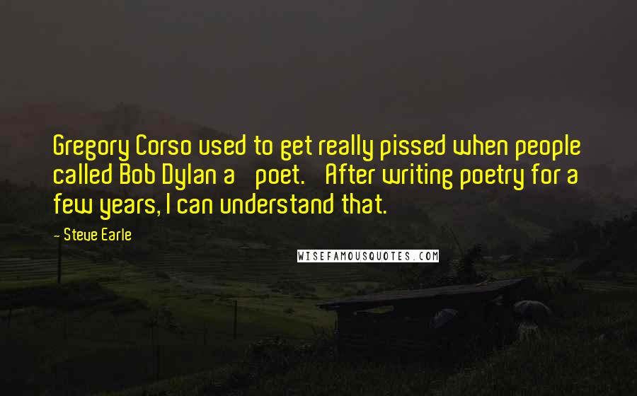 Steve Earle Quotes: Gregory Corso used to get really pissed when people called Bob Dylan a 'poet.' After writing poetry for a few years, I can understand that.