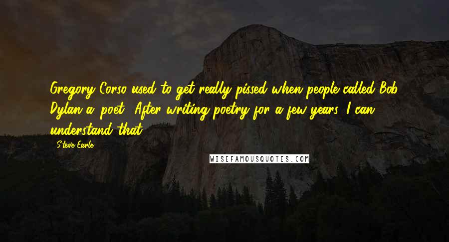 Steve Earle Quotes: Gregory Corso used to get really pissed when people called Bob Dylan a 'poet.' After writing poetry for a few years, I can understand that.